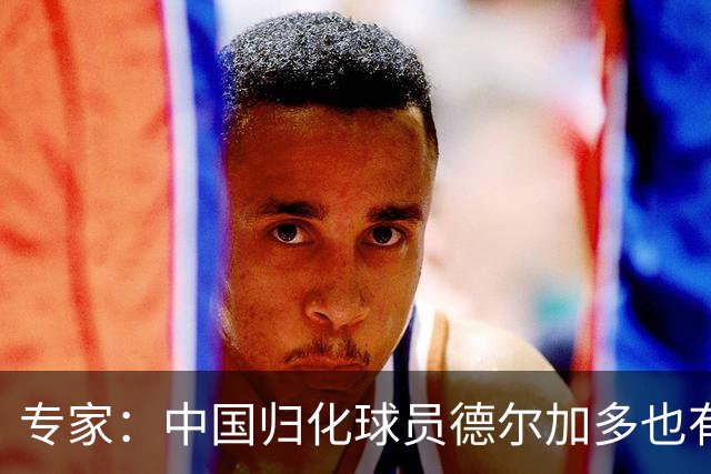 专家：中国归化球员德尔加多也有佛得角血统 其父为佛得角籍