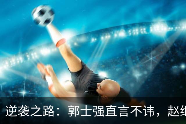 逆袭之路：郭士强直言不讳，赵继伟动情发声，杨瀚森充满信心