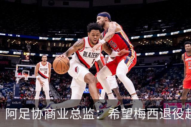 阿足协商业总监：希望梅西退役越晚越好，我们已提前几年进行规划